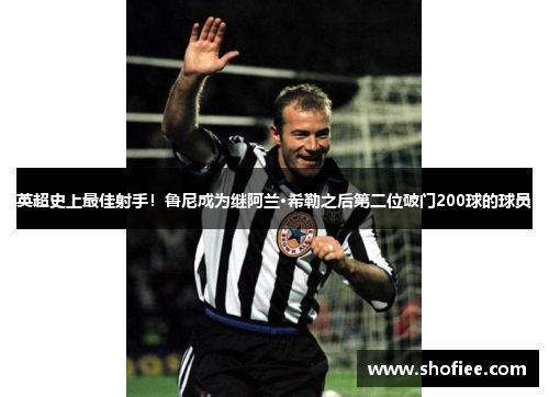 英超史上最佳射手！鲁尼成为继阿兰·希勒之后第二位破门200球的球员
