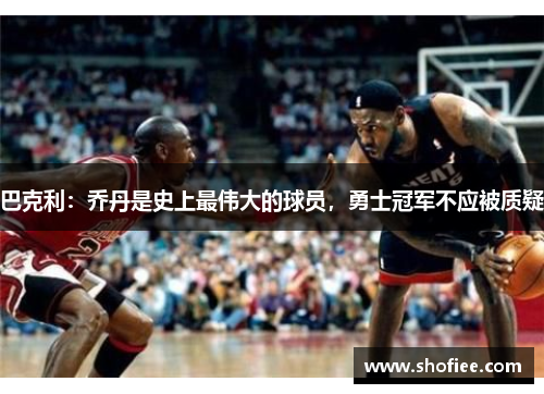 巴克利：乔丹是史上最伟大的球员，勇士冠军不应被质疑