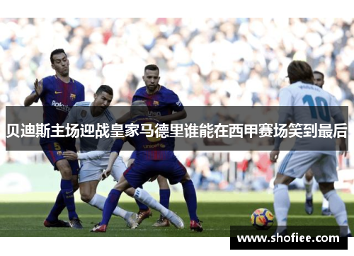 贝迪斯主场迎战皇家马德里谁能在西甲赛场笑到最后