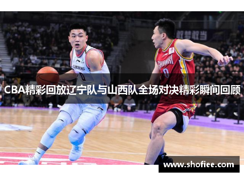 CBA精彩回放辽宁队与山西队全场对决精彩瞬间回顾