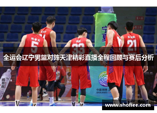 全运会辽宁男篮对阵天津精彩直播全程回顾与赛后分析
