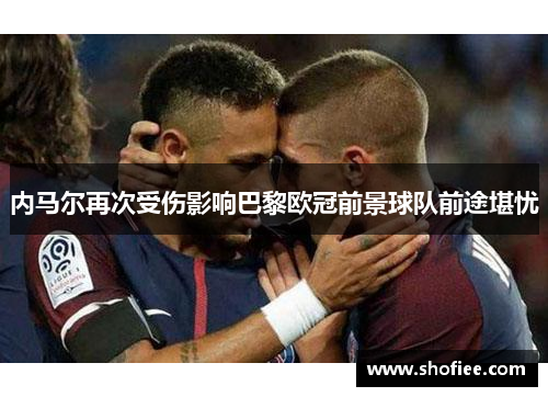 内马尔再次受伤影响巴黎欧冠前景球队前途堪忧